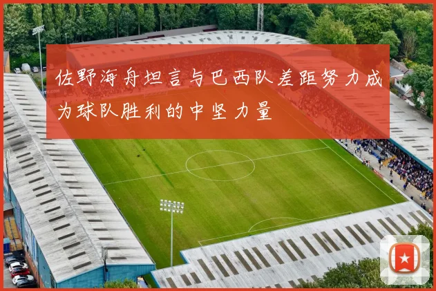 佐野海舟坦言与巴西队差距努力成为球队胜利的中坚力量