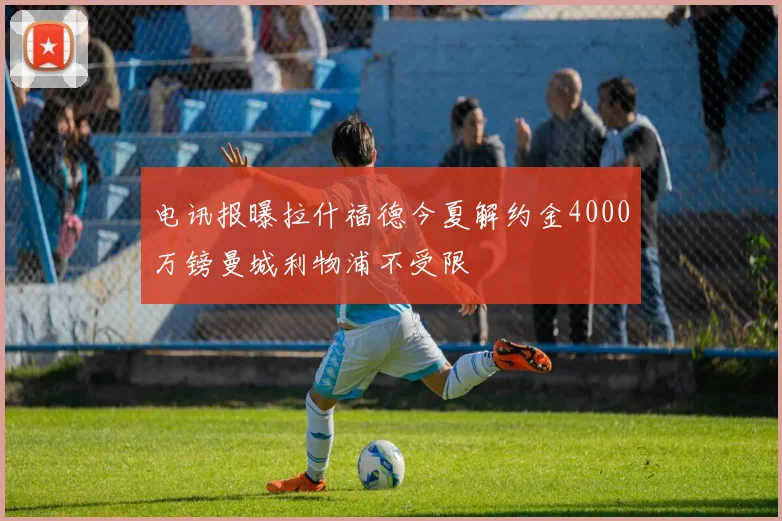 电讯报曝拉什福德今夏解约金4000万镑曼城利物浦不受限