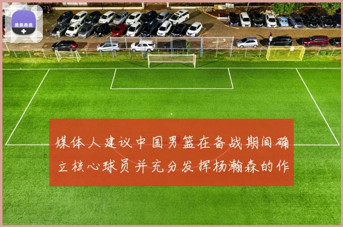 媒体人建议中国男篮在备战期间确立核心球员并充分发挥杨瀚森的作用