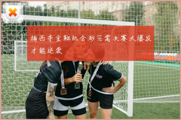 梅西夺金靴机会渺茫需决赛大爆发才能逆袭