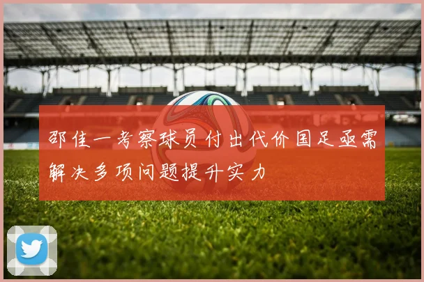 邵佳一考察球员付出代价国足亟需解决多项问题提升实力