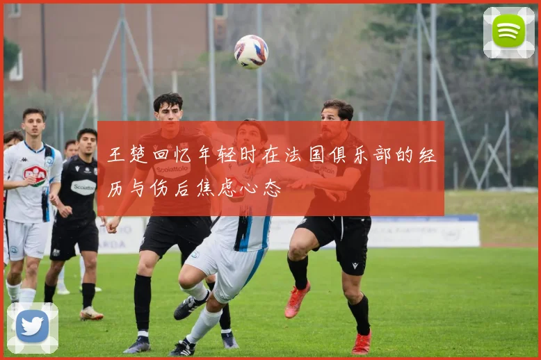 王楚回忆年轻时在法国俱乐部的经历与伤后焦虑心态