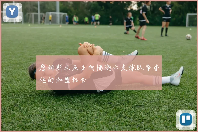 詹姆斯未来去向揭晓六支球队争夺他的加盟机会