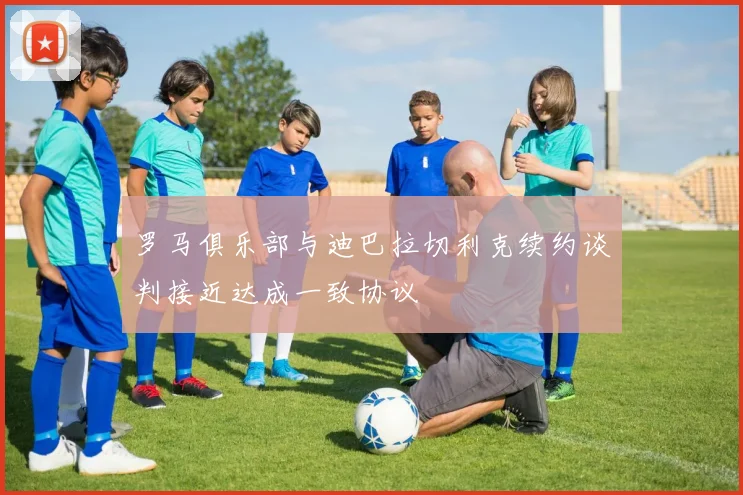 罗马俱乐部与迪巴拉切利克续约谈判接近达成一致协议