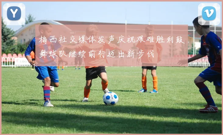 梅西社交媒体发声庆祝艰难胜利鼓舞球队继续前行迈出新步伐