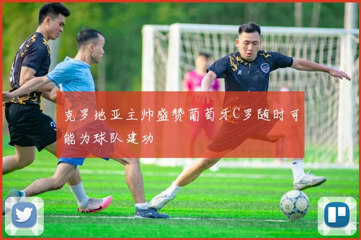 克罗地亚主帅盛赞葡萄牙C罗随时可能为球队建功