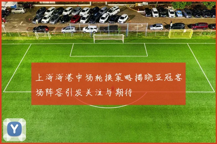 上海海港中场轮换策略揭晓亚冠客场阵容引发关注与期待
