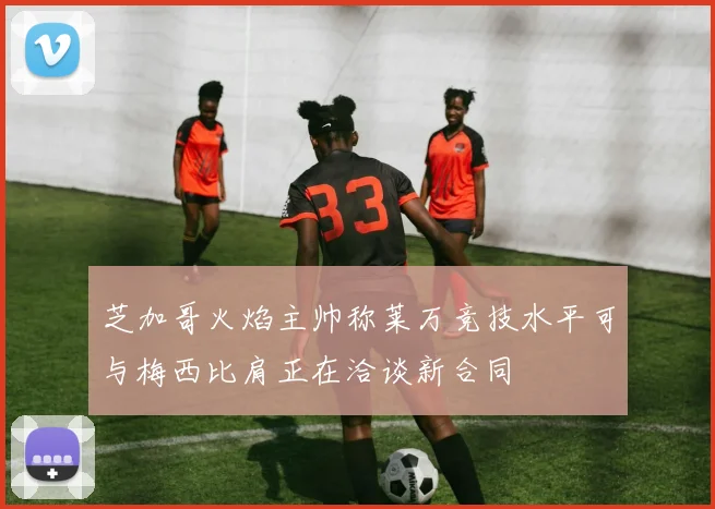 芝加哥火焰主帅称莱万竞技水平可与梅西比肩正在洽谈新合同