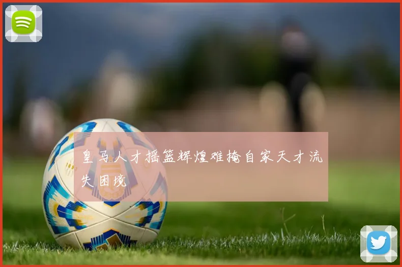 皇马人才摇篮辉煌难掩自家天才流失困境